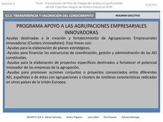 Ejercicio 2              Título : Presentación del Plan de Trabajo del análisis en profundidad                       3/10/2011
                                  del EJE 2 del Plan Integral de Política Industrial 2020

   E2.3. TRANSFERENCIA Y VALORACIÓN DEL CONOCIMIENTO                                           RESUMEN EJECUTIVO



              PROGRAMA APOYO A LAS AGRUPACIONES EMPRESARIALES
                               INNOVADORAS
   Ayudas destinadas a la creación y fortalecimiento de Agrupaciones Empresariales
   Innovadoras (Clusters innovadores). Esas líneas son:
   -Ayudas para la elaboración de planes estratégicos.
   -Ayudas para financiar las estructuras de coordinación, gestión y administración de las AEI
   constituidas.
   -Ayudas para la elaboración de proyectos específicos destinados a fortalecer el potencial
   innovador de las empresas de la agrupación.
   -Ayudas para promover acciones conjuntas o proyectos consorciados entre diferentes
   AEI, españolas o de éstas con agrupaciones o clusters de similares características radicadas
   en otros países de la Unión Europea.




                 GRUPO 6 / EJE 2 : Adrian Gonzalez   Alvaro Triguero   Lara Cañón   Oriol Guasch   Antonio Domingo
 