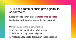7. El patio como espacio privilegiado de
socialización
Espacio donde tienen lugar las relaciones sociales.
Su diseño condiciona las formas de vivir y convivir.
Para que predomine la convivencia :
❑ Intervención participativa del alumnado.
❑ Partir de un diagnostico del patio.
❑ Análisis de la posible distribución de los espacios.
 