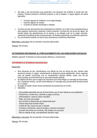 Departamento de Orientación_________Mónica Diz Orienta
PROGRAMA DE APOYO SOCIOEMOCIONAL POR COVID - 19
 Se pide a dos alumnos/as que presenten una situación de conflicto a través del role-
playing. Pueden proponer conflictos propios, si así lo desean, o seguir alguno de estos
ejemplos:
 Cuando alguien te molesta y no te deja trabajar.
 Cuando alguien te insulta.
 Cuando te sientes rechazado o aislado.
 Cuando los dos alumnos/as han presentado el conflicto, se invita a los compañeros/as a
que sugieran soluciones creativas a dicha situación a través de una lluvia de ideas. Se
anotan todas las aportaciones en la pizarra y se debate cuál es la mejor solución,
valorando el análisis de las consecuencias. Se finaliza realizando una reflexión personal.
 Es conveniente analizar al menos dos situaciones conflictivas diferentes.
Materiales y recursos: No se precisan recursos adicionales.
Tiempo: 50 minutos.
ACTIVIDADES DESTINADAS AL FORTALECIMIENTO DE LAS HABILIDADES SOCIALES:
Objetivo general: Fomentar la comunicación efectiva y constructiva.
ACTIVIDAD 3.3: El teléfono escacharrado.
Desarrollo:
 Nos situamos de pie, colocándose uno detrás de otro en forma de tren, donde cada
alumno/a simula un vagón, manteniendo la distancia social establecida. Como vagones
solo se podrán comunicar con el compañero/a situado detrás, quien nos da las
instrucciones que transmitimos al que está situado delante.
 El objetivo final es que el vagón de cola tiene que hacer llegar un mensaje al maquinista.
Así, mediante mímica, vamos transmitiendo un mensaje que previamente hemos escrito
en un papel.
 El juego se repite varias veces cambiando las posiciones en el tren.
 Ejemplos:
- Una palabra grandota que de la boca brota y por el aire rebota es una palabrota.
- Ornitorrinco, ornitorrinco, atrévete y pega un brinco.
- ¡Abracadabra!, canta la cabra macabra.
- Pepe, pon pan para papá.
- Hoy enredo el desenredo que desenredé ayer.
- Teresa trajo tizas hechas trizas.
- A falta de olla, bueno es pan y cebolla.
- Tomates y pimientos, buenos amigos y siempre revueltos.
- Cuando hay frutas en la huerta, hay amigos en la puerta.
- Dice la cebolla al ajo, acompáñame siempre majo.
Materiales y recursos: No se precisan recursos adicionales.
Tiempo: 30 minutos.
 