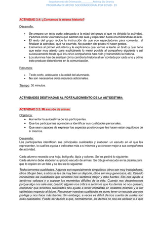 Departamento de Orientación_________Mónica Diz Orienta
PROGRAMA DE APOYO SOCIOEMOCIONAL POR COVID - 19
ACTIVIDAD 3.4: ¿Contamos la misma historia?
Desarrollo:
 Se prepara un texto corto adecuado a la edad del grupo al que va dirigida la actividad.
Pedimos cinco voluntarios que saldrán del aula y esperarán fuera enumerándose al azar.
 El resto del grupo recibe la instrucción de que son espectadores para comentar, al
finalizar la actividad, qué ha ocurrido. No pueden dar pistas ni hacer gestos.
 Llamamos al primer voluntario y le explicamos que vamos a leerle un texto y que tiene
que estar muy atento para explicárselo lo mejor posible al compañero siguiente y así
sucesivamente hasta que los cinco compañeros han oído y transmitido la historia.
 Los alumnos han de analizar cómo cambia la historia al ser contada por cada uno y cómo
esto produce distorsiones en la comunicación.
Recursos:
 Texto corto, adecuado a la edad del alumnado.
 No son necesarios otros recursos adicionales.
Tiempo: 30 minutos.
ACTIVIDADES DESTINADAS AL FORTALECIMIENTO DE LA AUTOESTIMA:
ACTIVIDAD 3.5. Mi escudo de armas.
Objetivos:
 Aumentar la autoestima de los participantes.
 Que los participantes aprendan a identificar sus cualidades personales.
 Que sean capaces de expresar los aspectos positivos que les hacen estar orgullosos de
sí mismos.
Desarrollo:
Los participantes identifican sus principales cualidades y elaboran un escudo en el que las
representan, lo cual les ayuda a valorarse más a sí mismos y a conocer mejor a sus compañeros
de actividad.
Cada alumno necesita una hoja, bolígrafo, lápiz y colores. Se les pedirá lo siguiente:
Cada alumno debe elaborar su propio escudo de armas. Se dibuja el escudo en la pizarra para
que lo copien en un folio y se les lee lo siguiente:
Todos tenemos cualidades. Algunos son especialmente simpáticos, otros son muy trabajadores,
otros dibujan bien, a otros se les da muy bien un deporte, otros son muy generosos, etc. Cuando
conocemos las cualidades que tenemos nos sentimos mejor y más fuertes. Ello nos ayuda a
sentirnos valiosos y a superar los momentos difíciles de la vida. Cuando nos desanimamos
porque algo nos sale mal, cuando alguien nos critica o sentimos que los demás no nos quieren,
reconocer que tenemos cualidades nos ayuda a tener confianza en nosotros mismos y a ser
optimistas respecto al futuro. Reconocer nuestras cualidades es como tener un escudo que nos
protege y nos hace más fuertes. Sin embargo, a veces es difícil darnos cuenta de cuáles son
esas cualidades. Puede ser debido a que, normalmente, los demás no nos las señalan o a que
 