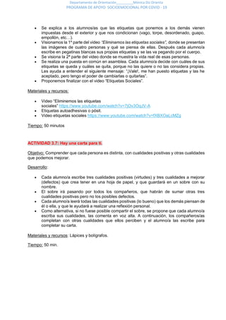 Departamento de Orientación_________Mónica Diz Orienta
PROGRAMA DE APOYO SOCIOEMOCIONAL POR COVID - 19
 Se explica a los alumnos/as que las etiquetas que ponemos a los demás vienen
impuestas desde el exterior y que nos condicionan (vago, torpe, desordenado, guapo,
empollón, etc…).
 Visionamos la 1º parte del video “Eliminamos las etiquetas sociales”, donde se presentan
las imágenes de cuatro personas y qué se piensa de ellas. Después cada alumno/a
escribe en pegatinas blancas sus propias etiquetas y se las va pegando por el cuerpo.
 Se visiona la 2ª parte del video donde se muestra la vida real de esas personas.
 Se realiza una puesta en común en asamblea. Cada alumno/a decide con cuáles de sus
etiquetas se queda y cuáles se quita, porque no las quiere o no las considera propias.
Les ayuda a entender el siguiente mensaje: “¡Vale!, me han puesto etiquetas y las he
aceptado, pero tengo el poder de cambiarlas o quitarlas”.
 Proponemos finalizar con el video “Etiquetas Sociales”.
Materiales y recursos:
 Video “Eliminemos las etiquetas
sociales” https://www.youtube.com/watch?v=7jOv3OqJV-A
 Etiquetas autoadhesivas o pósit.
 Video etiquetas sociales https://www.youtube.com/watch?v=fXBXOaLcMZg
Tiempo: 50 minutos
ACTIVIDAD 3.7: Hay una carta para ti.
Objetivo: Comprender que cada persona es distinta, con cualidades positivas y otras cualidades
que podemos mejorar.
Desarrollo:
 Cada alumno/a escribe tres cualidades positivas (virtudes) y tres cualidades a mejorar
(defectos) que crea tener en una hoja de papel, y que guardará en un sobre con su
nombre.
 El sobre irá pasando por todos los compañeros, que habrán de sumar otras tres
cualidades positivas pero no los posibles defectos.
 Cada alumno/a leerá todas las cualidades positivas (lo bueno) que los demás piensan de
él o ella, y que le ayudará a realizar una reflexión personal.
 Como alternativa, si no fuese posible compartir el sobre, se propone que cada alumno/a
escriba sus cualidades, las comenta en voz alta. A continuación, los compañeros/as
completan con otras cualidades que ellos perciben y el alumno/a las escribe para
completar su carta.
Materiales y recursos: Lápices y bolígrafos.
Tiempo: 50 min.
 