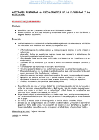Departamento de Orientación_________Mónica Diz Orienta
PROGRAMA DE APOYO SOCIOEMOCIONAL POR COVID - 19
ACTIVIDADES DESTINADAS AL FORTALECIMIENTO DE LA FLEXIBILIDAD Y LA
ACEPTACIÓN:
ACTIVIDAD 3.8: ¿Cuál es mi rol?
Objetivos:
 Identificar los roles que desempeñamos ante distintas situaciones.
 Hacer explícitas las actitudes verbales y no verbales de un grupo a la hora de debatir y
llegar a distintas soluciones.
Desarrollo:
 Comentaremos con los alumnos diferentes modelos positivos de actitudes que favorecen
las relaciones. Los roles que más a menudo adoptamos son:
 Informador: aporta los datos precisos y necesarios para abordar el tema y llegar a
soluciones.
 Aclarador: define las cuestiones cuantas veces sea necesario o sintetizamos la
información aportada hasta el momento.
 Solucionador: hace aportaciones individuales que tienen que ver con el tema que se
está tratando.
 Animador en los momentos que decae el ánimo buscando el bienestar personal y
grupal.
 Conciliador en los momentos de tensión y discrepancia
 Creativo: propone ideas nuevas o alternativas cuando nos encontramos atascados
 Después trabajamos los modelos de actitud negativa que entorpecen la marcha del
grupo generando falta de eficiencia y malestar:
 Agresivo: pone su bienestar e interés por encima del grupo con conductas agresivas
 Negativo: por sistema rechaza todo lo que se propone en el grupo, no colabora
 Dominante: trata de imponer sus ideas, a veces mostrando conductas agresivas
 Inhibido: no colabora, no participa, se muestra pasivo.
 Seguidamente, se elige un tema a debatir de entre las propuestas de los alumnos/as o
entre los ejemplos propuestos (Ejemplos: ¿Qué tipo de viaje de estudios quieres hacer:
visitar una ciudad o contacto con la naturaleza?; ¿Qué fiestas de cumpleaños son
mejores: en un parque o en casa de tus padres?)
 El profesor/a asigna a seis alumnos/as uno de los roles, tanto positivos como negativos,
de los descritos anteriormente. Sólo el propio alumno/a sabe el papel que le corresponde
en el grupo.
 Se realiza el debate sobre el tema siguiendo el rol que a cada uno le ha tocado.
 El resto de los compañeros/as se convierten en observadores y tratarán de adivinar el
papel que tiene cada uno/a. Se analizarán las posiciones que benefician y ayudan a
lograr resultados, y aquellas que las entorpecen, analizándolas y haciéndolas visibles
Materiales y recursos: Tarjetas con roles.
Tiempo: 50 minutos.
 