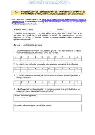 Departamento de Orientación_________Mónica Diz Orienta
PROGRAMA DE APOYO SOCIOEMOCIONAL POR COVID - 19
IV. CUESTIONARIO DE CONOCIMIENTO DE EXPERIENCIAS DURANTE EL
CONFINAMIENTO Y SITUACIÓN ACTUAL (Cuestionario para el alumnado).
Este cuestionario ha sido extraido de: Impactos y consecuencias de la pandemia COVID-19
en el alumnado (Comunidad de Madrid). El cuestionario es de aplicación por el tutor del grupo.
Puede ser adaptado/modificado.
NOMBRE Y APELLIDOS: CURSO:
Contesta a estas preguntas. 1: significa NADA. 10: significa MUCHÍSIMO. GradÚA tu
respuesta en función de lo que pienses o sientas. En otras preguntas podrás
contestar SÍ o NO y también detallar aquellas consideraciones o comentarios
que estimes oportuno.
Durante el confinamiento en casa:
1. ¿Durante el confinamiento en casa, sentiste que las cosas importantes en tu vida se
veían afectadas negativamente de forma importante?
1 2 3 4 5 6 7 8 9 10
2. La relación con mi familia en casa ha sido agradable aun dentro de la dificultad.
1 2 3 4 5 6 7 8 9 10
3. ¿Te adaptaste bien a cómo se plantearon las actividades de aprendizaje desde el
colegio o instituto?
1 2 3 4 5 6 7 8 9 10
4. ¿Qué fue para ti lo más adecuado y lo menos adecuado de la actividad lectiva no
presencial propuesta desde el colegio o instituto?
Lo más adecuado y positivo
Lo menos adecuado y que menos te ha gustado
 