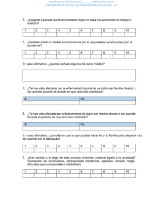 Departamento de Orientación_________Mónica Diz Orienta
PROGRAMA DE APOYO SOCIOEMOCIONAL POR COVID - 19
5. ¿Llegaste a pensar que te encontrabas mejor en casa que acudiendo al colegio o
instituto?
1 2 3 4 5 6 7 8 9 10
6. ¿Sentiste miedo o miedos con frecuencia por lo que pasaba o podía pasar por la
pandemia?
1 2 3 4 5 6 7 8 9 10
En caso afirmativo, ¿puedes señalar algunos de estos miedos?
7. ¿Te has visto afectado por la enfermedad importante de alGÚN ser familiar directo o
ser querido durante el periodo en que estuviste confinado?
Sí No
8. ¿Te has visto afectado por el fallecimiento de algÚN ser familiar directo o ser querido
durante el periodo en que estuviste confinado?
Sí No
En caso afirmativo, ¿consideras que lo que pudiste hacer tÚ y tu familia para despedir a tu
ser querido fue lo adecuado?
1 2 3 4 5 6 7 8 9 10
9. ¿Has sentido a lo largo de este proceso síntomas malestar ligado a la ansiedad?
(Sensación de nerviosismo, intranquilidad mantenida, agitación, tensión, fatiga,
dificultad para concentrarte o irritabilidad).
1 2 3 4 5 6 7 8 9 10
 