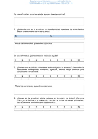 Departamento de Orientación_________Mónica Diz Orienta
PROGRAMA DE APOYO SOCIOEMOCIONAL POR COVID - 19
En caso afirmativo, ¿puedes señalar algunos de estos miedos?
7. ¿Estás afectado en la actualidad por la enfermedad importante de alGÚN familiar
directo o fallecimiento de un ser querido?
Sí No
En caso afirmativo, ¿consideras que necesitas ayuda?
1 2 3 4 5 6 7 8 9 10
8. ¿Sientes en la actualidad síntomas de malestar ligado a la ansiedad? (Sensación de
nerviosismo, intranquilidad mantenida, agitación, tensión, fatiga, dificultad para
concentrarte o irritabilidad).
1 2 3 4 5 6 7 8 9 10
9. ¿Sientes en la actualidad alGÚN malestar en tu estado de ánimo? (Períodos
prolongados de tristeza e impotencia, cambios de humor frecuentes y llamativos,
baja autoestima, sentimientos de desesperanza…
1 2 3 4 5 6 7 8 9 10
Añade los comentarios que estimes oportunos
Añade los comentarios que estimes oportunos
 