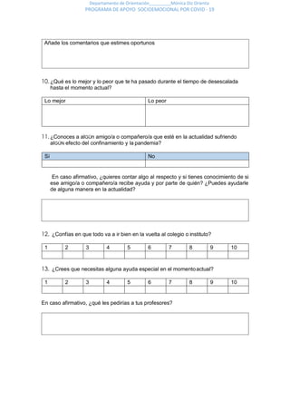 Departamento de Orientación_________Mónica Diz Orienta
PROGRAMA DE APOYO SOCIOEMOCIONAL POR COVID - 19
10.¿Qué es lo mejor y lo peor que te ha pasado durante el tiempo de desescalada
hasta el momento actual?
Lo mejor Lo peor
11.¿Conoces a alGÚn amigo/a o compañero/a que esté en la actualidad sufriendo
alGÚN efecto del confinamiento y la pandemia?
Sí No
En caso afirmativo, ¿quieres contar algo al respecto y si tienes conocimiento de si
ese amigo/a o compañero/a recibe ayuda y por parte de quién? ¿Puedes ayudarle
de alguna manera en la actualidad?
12. ¿Confías en que todo va a ir bien en la vuelta al colegio o instituto?
1 2 3 4 5 6 7 8 9 10
13. ¿Crees que necesitas alguna ayuda especial en el momentoactual?
1 2 3 4 5 6 7 8 9 10
En caso afirmativo, ¿qué les pedirías a tus profesores?
Añade los comentarios que estimes oportunos
 