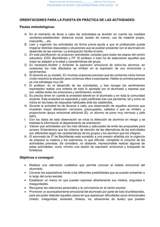 Departamento de Orientación_________Mónica Diz Orienta
PROGRAMA DE APOYO SOCIOEMOCIONAL POR COVID - 19
ORIENTACIONES PARA LA PUESTA EN PRÁCTICA DE LAS ACTIVIDADES:
Pautas metodológicas:
A. En el momento de llevar a cabo las actividades se tendrán en cuenta las medidas
sanitarias establecidas: distancia social, lavado de manos, uso de material propio,
mascarilla..., etc.
B. Leer y organizar las actividades de forma previa ayuda a que el profesorado pueda
imaginar distintas respuestas y situaciones que se puedan presentar con el alumnado en
desarrollo de las mismas. La anticipación facilita el éxito.
C. En esta planificación se proponen actividades variadas para todas las etapas del centro
educativo: ESO, Bachillerato y FP. El profesor o tutor ha de seleccionar aquellas que
mejor se adapten a la edad y características del grupo.
D. Es necesario facilitar y fomentar la expresión emocional de todos los alumnos, en
ocasiones los más afectados se inhiben en la expresión de sus emociones y
sentimientos.
E. El docente es su modelo. En muchas ocasiones precisan que les contemos cómo hemos
vivido nosotros la situación para comenzar ellos a expresarse. Hablar en primera persona
es una estrategia muy útil.
F. El profesor, en el desarrollo de las actividades, y tras recoger los sentimientos
expresados realiza una síntesis de todo lo aportado por el alumnado y expresa que
son válidas todas las emociones y sentimientos vividos.
G. Es preciso tener en cuenta la ansiedad latente en el alumnado y en toda la comunidad
docente. Esta ansiedad es esperable y está justificada tras una pandemia, tal y como se
indica en las fases de respuesta habituales ante las catástrofes.
H. Durante la actividad ha de llevarse a cabo una observación de aquellos alumnos que
muestran mayor afectación: nerviosos, preocupados, callados o que se inhiben, y
proporcionar apoyo emocional adicional (Ej: un alumno se pone muy nervioso y pide
salir).
I. Con los datos de esta observación se inicia la detección de alumnos en riesgo y se
traslada la información al departamento de orientación.
J. Valorar qué actividades son las más idóneas y adecuadas de entre las propuestas para
acnees. Entendemos que los criterios de elección de las alternativas de las actividades
son diferentes según las características de los grupos y los alumnos que los integran.
K. El alumnado de 2º de Bachillerato está sometido a una presión añadida por la urgencia
de preparar la materia y los exámenes, lo que dificulta completar el conjunto de las
actividades previstas. Se considera, no obstante, imprescindible realizar algunas de
estas actividades, como mínimo una sesión de expresión emocional y búsqueda de
fortalezas.
Objetivos a conseguir:
 Realizar una valoración cualitativa que permita conocer el estado emocional del
alumnado.
 Conocer las expectativas frente a las diferentes posibilidades que se puedan presentar a
lo largo del curso escolar.
 Establecer un marco en que puedan expresar abiertamente sus miedos, angustias e
inseguridades.
 Recuperar las relaciones personales y la convivencia en el centro escolar.
 Promover un acompañamiento emocional del alumnado por parte de todo el profesorado,
para así poder detectar aquellos casos en que aparezcan dificultades socio-emocionales
(miedo, inseguridad, ansiedad, tristeza, ira, situaciones de duelo) que puedan
 