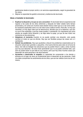 Departamento de Orientación_________Mónica Diz Orienta
PROGRAMA DE APOYO SOCIOEMOCIONAL POR COVID - 19
gestionarse desde el propio centro o en servicios especializados, según la gravedad de
los casos.
 Mejorar la capacidad de gestión emocional y resiliencia del alumnado.
Ideas a trasladar al alumnado:
 Explicar la situación y lo que se van a encontrar: El alumnado tiene la experiencia del
regreso a las aulas de los años anteriores y después de haber estado tanto tiempo
encerrados y sin verse (en muchos casos desde marzo) creen que va a ser como antes.
Es necesario explicarles cómo va a ser esta nueva vuelta al centro. Para ello, no hay que
mentirles y si hay algún dato que se desconozca, decirles que no lo sabemos, que aún
no nos lo han explicado y que las cosas pueden ir cambiando. Es importante que como
adultos se acepte dicha situación y se deje atrás la queja, ya que de ese modo nos
centramos en las soluciones.
 Adaptarse al momento. Cuando no se puede cambiar una situación, solo queda
cambiar el modo en que se afronta. Hay que ser flexibles porque las cosas van a ir
cambiando.
 Debatir los problemas. Hay que ayudarles a discutir los problemas ocasionados por la
situación actual sean grandes o pequeños. Una buena técnica para esto es la lluvia de
ideas. Con ella se trabajan las soluciones que se pueden llevar a cabo y otras muchas
que hay que descartar. De este modo aprenderán que no se puede controlar todo, que
solo se puede hacer lo que está en sus manos, pero que hay otras muchas cosas que
dependen de otras personas o de otros factores.
 Ayudarles a desarrollar la empatía. La capacidad de comprender a los demás y
ponerse en el lugar de otros es fundamental para el desarrollo de las personas. Cada
uno debe comprender los sentimientos de los otros, que son tan válidos como los de uno
mismo.
 