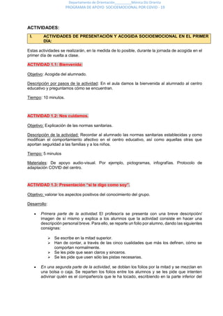 Departamento de Orientación_________Mónica Diz Orienta
PROGRAMA DE APOYO SOCIOEMOCIONAL POR COVID - 19
ACTIVIDADES:
I. ACTIVIDADES DE PRESENTACIÓN Y ACOGIDA SOCIOEMOCIONAL EN EL PRIMER
DÍA:
Estas actividades se realizarán, en la medida de lo posible, durante la jornada de acogida en el
primer día de vuelta a clase.
ACTIVIDAD 1.1: Bienvenida:
Objetivo: Acogida del alumnado.
Descripción por pasos de la actividad: En el aula damos la bienvenida al alumnado al centro
educativo y preguntamos cómo se encuentran.
Tiempo: 10 minutos.
ACTIVIDAD 1.2: Nos cuidamos.
Objetivo: Explicación de las normas sanitarias.
Descripción de la actividad: Recordar al alumnado las normas sanitarias establecidas y como
modifican el comportamiento afectivo en el centro educativo, así como aquellas otras que
aportan seguridad a las familias y a los niños.
Tiempo: 5 minutos
Materiales: De apoyo audio-visual. Por ejemplo, pictogramas, infografías. Protocolo de
adaptación COVID del centro.
ACTIVIDAD 1.3: Presentación “si te digo como soy”.
Objetivo: valorar los aspectos positivos del conocimiento del grupo.
Desarrollo:
 Primera parte de la actividad. El profesor/a se presenta con una breve descripción/
imagen de sí mismo y explica a los alumnos que la actividad consiste en hacer una
descripción personal breve. Para ello, se reparte un folio por alumno, dando las siguientes
consignas:
 Se escribe en la mitad superior.
 Han de contar, a través de las cinco cualidades que más los definen, cómo se
comportan normalmente.
 Se les pide que sean claros y sinceros.
 Se les pide que usen sólo las pistas necesarias.
 En una segunda parte de la actividad, se doblan los folios por la mitad y se mezclan en
una bolsa o caja. Se reparten los folios entre los alumnos y se les pide que intenten
adivinar quién es el compañero/a que le ha tocado, escribiendo en la parte inferior del
 
