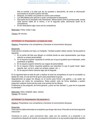 Departamento de Orientación_________Mónica Diz Orienta
PROGRAMA DE APOYO SOCIOEMOCIONAL POR COVID - 19
folio el nombre y la pista que les ha ayudado a descubrirlo, de entre la información
encontrada en la parte superior del folio.
 Después, se realiza una puesta en común para analizar:
 Las dificultades para adivinar a quién corresponde la descripción.
 Qué parte les ha resultado más interesante, diferenciando entre la primera parte, donde
cada alumno habla de sí mismo, o en la segunda parte, adivinando quién es el
compañero/a.
 Si han descubierto algo nuevo de los compañeros.
Materiales: Folios, bolsa o caja.
Tiempo: 50 minutos.
ACTIVIDAD 1.4. Presentación: La tarjeta de visita.
Objetivo: Presentarse a los compañeros y favorecer el conocimiento del grupo.
Desarrollo:
Cada alumno necesita una hoja y un bolígrafo. También pueden utilizar colores. Se les pedirá lo
siguiente:
1. En el centro del folio que dibujen un símbolo donde se vean representados, que tenga
relación su propia personalidad.
2. En la esquina superior izquierda el nombre por el que le gustaría que le llamasen, entre
paréntesis el apellido.
3. En la esquina superior derecha sus rasgos de personalidad.
4. En la esquina inferior izquierda palabras que describan lo que le gusta hacer: algún
deporte, leer, ver la tv, estar con amigos, pasear, etc. ).
5. En la esquina inferior derecha algo que le disguste.
En la siguiente fase se trata de salir a explicar al resto de compañeros en qué ha consistido su
tarjeta de visita, la cual servirá de guion para presentarse al grupo.
Seguidamente se pegan los dibujos en el corcho para formar una galería, y así poder ser
visualizados por todos los compañeros. Éstos podrán verlo de forma detallada y podrán
preguntar cualquier duda que les surja a los autores de los dibujos.
Finalmente se les pregunta, de forma general, ¿cómo se han sentido? y ¿qué les ha supuesto
la actividad?
Materiales: folios, bolígrafo, lápiz, colores.
Tiempo: 50 minutos.
ACTIVIDAD 1.5. Presentación: Os presento a...
Objetivo: Presentarse a los compañeros y favorecer el conocimiento del grupo.
Desarrollo:
Cada alumno debe entrevistar al compañero que tenga más cerca. Para ello se les da la siguiente
instrucción:
Comienza el curso y, para conocernos bien, cada uno de nosotros va a presentar a su
compañero/a después de hacerle una pequeña entrevista en la que puede preguntarle aquellas
 