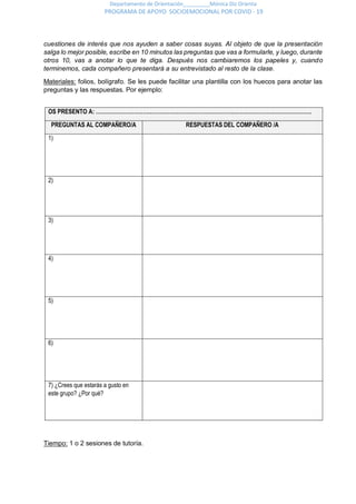 Departamento de Orientación_________Mónica Diz Orienta
PROGRAMA DE APOYO SOCIOEMOCIONAL POR COVID - 19
cuestiones de interés que nos ayuden a saber cosas suyas. Al objeto de que la presentación
salga lo mejor posible, escribe en 10 minutos las preguntas que vas a formularle, y luego, durante
otros 10, vas a anotar lo que te diga. Después nos cambiaremos los papeles y, cuando
terminemos, cada compañero presentará a su entrevistado al resto de la clase.
Materiales: folios, bolígrafo. Se les puede facilitar una plantilla con los huecos para anotar las
preguntas y las respuestas. Por ejemplo:
OS PRESENTO A: …………………………………………………………………………………………………………
PREGUNTAS AL COMPAÑERO/A RESPUESTAS DEL COMPAÑERO /A
1)
2)
3)
4)
5)
6)
7) ¿Crees que estarás a gusto en
este grupo? ¿Por qué?
Tiempo: 1 o 2 sesiones de tutoría.
 