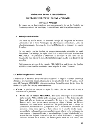 Administración Nacional de Educación Pública

                 CONSEJO DE EDUCACIÓN INICIAL Y PRIMARIA

                                   PROGRAMA APRENDER
        Se espera que su funcionamiento sea complementario del de la Comisión de
        Fomento que cuenta con una larga y rica tradición en la escuela pública uruguaya.



   c. Trabajo con las familias

        Esta línea de acción retoma el fermental trabajo del Programa de Maestros
        Comunitarios en el rubro “Estrategias de alfabetización comunitaria”. Como se
        sabe, tales estrategias fueron de dos tipos: la alfabetización en hogares y los grupos
        de padres.

        En este trabajo con las familias los maestros comunitarios cumplirán un papel
        fundamental. Sin embargo, se aspira a que todo el colectivo docente de la escuela
        APRENDER -en particular la Dirección- se involucre en esta labor que es
        fundamental para mejorar la capacidad de la familia para ayudar en el desarrollo de
        los niños.

        Adicionalmente, a través de las escuelas APRENDER se hará llegar a las familias
        materiales con contenidos similares a los de las guías de Niños Contentos.



E.4. Desarrollo profesional docente

Sabido es que el desarrollo profesional de los docentes a lo largo de su carrera constituye
elementos absolutamente fundamentales para la implementación de un Programa. En el
caso del Programa APRENDER, este componente de formación consta de dos líneas de
acción principales: los cursos y las salas docentes.

a. Cursos. Se pondrán en marcha tres tipos de cursos, con las características que a
   continuación se presentan.

   i.    Curso 1 de las escuelas APRENDER. Este curso está dirigido a los directores
         de las escuelas APRENDER y tendrá una carga horaria de 150 hs. distribuidas a lo
         largo del año en instancias presenciales de dos o tres días de trabajo.
         Reconociendo como un antecedente sumamente valioso el Curso 1 de Tiempo
         Completo, este curso buscará sensibilizar a los participantes para el trabajo en
         condiciones de vulnerabilidad y prepararlos para la enseñanza en situaciones de
         exclusión. Entre otros tópicos, se hará énfasis en el vínculo familia-escuela-
         comunidad y en la gestión escolar para la inclusión educativa. La realización de
         este curso no es incompatible con la participación en el curso “disciplinario” que
         se describe más abajo en el entendido que, en el ánimo de favorecer el trabajo del
         colectivo docente de la escuela, un director puede hacer los dos cursos, uno

                                                                                           10
 