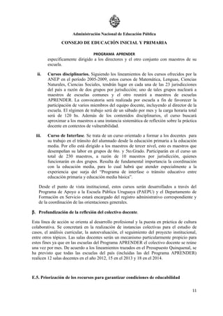 Administración Nacional de Educación Pública

                CONSEJO DE EDUCACIÓN INICIAL Y PRIMARIA

                                  PROGRAMA APRENDER
         específicamente dirigido a los directores y el otro conjunto con maestros de su
         escuela.

   ii.   Cursos disciplinarios. Siguiendo los lineamientos de los cursos ofrecidos por la
         ANEP en el período 2005-2009, estos cursos de Matemática, Lenguas, Ciencias
         Naturales, Ciencias Sociales, tendrán lugar en cada una de las 23 jurisdicciones
         del país a razón de dos grupos por jurisdicción; uno de tales grupos nucleará a
         maestros de escuelas comunes y el otro reunirá a maestros de escuelas
         APRENDER. La convocatoria será realizada por escuela a fin de favorecer la
         participación de varios miembros del equipo docente, incluyendo al director de la
         escuela. El régimen de trabajo será de un sábado por mes y la carga horaria total
         será de 120 hs. Además de los contenidos disciplinarios, el curso buscará
         aproximar a los maestros a una instancia sistemática de reflexión sobre la práctica
         docente en contextos de vulnerabilidad.

  iii.   Curso de Interfase. Se trata de un curso orientado a formar a los docentes para
         su trabajo en el tránsito del alumnado desde la educación primaria a la educación
         media. Por ello está dirigido a los maestros de tercer nivel, esto es maestros que
         desempeñan su labor en grupos de 6to. y 5to.Grado. Participarán en el curso un
         total de 230 maestros, a razón de 10 maestros por jurisdicción, quienes
         funcionarán en dos grupos. Resulta de fundamental importancia la coordinación
         con la educación media, para lo cual habrá que atender especialmente a la
         experiencia que surja del “Programa de interfase o tránsito educativo entre
         educación primaria y educación media básica”.

    Desde el punto de vista institucional, estos cursos serán desarrollados a través del
    Programa de Apoyo a la Escuela Pública Uruguaya (PAEPU) y el Departamento de
    Formación en Servicio estará encargado del registro administrativo correspondiente y
    de la coordinación de las orientaciones generales.

β. Profundización de la reflexión del colectivo docente.

Esta línea de acción se orienta al desarrollo profesional y la puesta en práctica de cultura
colaborativa. Se concretará en la realización de instancias colectivas para el estudio de
casos, el análisis curricular, la autoevaluación, el seguimiento del proyecto institucional,
entre otros tópicos. Las salas docentes serán un mecanismo particularmente propicio para
estos fines ya que en las escuelas del Programa APRENDER el colectivo docente se reúne
una vez por mes. De acuerdo a los lineamientos trazados en el Presupuesto Quinquenal, se
ha previsto que todas las escuelas del país (incluidas las del Programa APRENDER)
realicen 12 salas docentes en el año 2012, 15 en el 2013 y 18 en el 2014.



E.5. Priorización de los recursos para garantizar condiciones de educabilidad

                                                                                         11
 