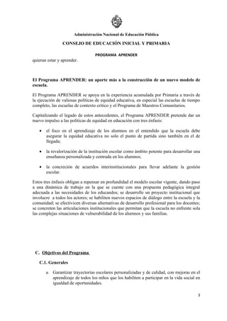Administración Nacional de Educación Pública

                CONSEJO DE EDUCACIÓN INICIAL Y PRIMARIA

                                  PROGRAMA APRENDER
quieran estar y aprender.



El Programa APRENDER: un aporte más a la construcción de un nuevo modelo de
escuela.

El Programa APRENDER se apoya en la experiencia acumulada por Primaria a través de
la ejecución de valiosas políticas de equidad educativa, en especial las escuelas de tiempo
completo, las escuelas de contexto crítico y el Programa de Maestros Comunitarios.

Capitalizando el legado de estos antecedentes, el Programa APRENDER pretende dar un
nuevo impulso a las políticas de equidad en educación con tres énfasis:

   •   el foco en el aprendizaje de los alumnos en el entendido que la escuela debe
       asegurar la equidad educativa no solo el punto de partida sino también en el de
       llegada;

   •   la revalorización de la institución escolar como ámbito potente para desarrollar una
       enseñanza personalizada y centrada en los alumnos;

   •   la concreción de acuerdos interinstitucionales para llevar adelante la gestión
       escolar.

Estos tres énfasis obligan a repensar en profundidad el modelo escolar vigente, dando paso
a una dinámica de trabajo en la que se cuente con una propuesta pedagógica integral
adecuada a las necesidades de los educandos; se desarrolle un proyecto institucional que
involucre a todos los actores; se habiliten nuevos espacios de diálogo entre la escuela y la
comunidad; se efectivicen diversas alternativas de desarrollo profesional para los docentes;
se concreten las articulaciones institucionales que permitan que la escuela no enfrente sola
las complejas situaciones de vulnerabilidad de los alumnos y sus familias.




 C. Objetivos del Programa

   C.1. Generales

       a. Garantizar trayectorias escolares personalizadas y de calidad, con mejoras en el
           aprendizaje de todos los niños que los habiliten a participar en la vida social en
           igualdad de oportunidades.

                                                                                           3
 