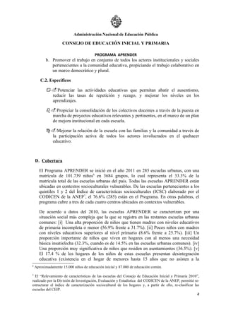 Administración Nacional de Educación Pública

                     CONSEJO DE EDUCACIÓN INICIAL Y PRIMARIA

                                        PROGRAMA APRENDER
          b. Promover el trabajo en conjunto de todos los actores institucionales y sociales
             pertenecientes a la comunidad educativa, propiciando el trabajo colaborativo en
             un marco democrático y plural.

       C.2. Específicos

           a.Potenciar las actividades educativas que permitan abatir el ausentismo,
            reducir las tasas de repetición y rezago, y mejorar los niveles en los
            aprendizajes.

           b.Propiciar la consolidación de los colectivos docentes a través de la puesta en
            marcha de proyectos educativos relevantes y pertinentes, en el marco de un plan
            de mejora institucional en cada escuela.

           c.Mejorar la relación de la escuela con las familias y la comunidad a través de
            la participación activa de todos los actores involucrados en el quehacer
            educativo.



    D. Cobertura

      El Programa APRENDER se inició en el año 2011 en 285 escuelas urbanas, con una
      matrícula de 101.739 niños6 en 3684 grupos, lo cual representa el 33.3% de la
      matrícula total de las escuelas urbanas del país. Todas las escuelas APRENDER están
      ubicadas en contextos socioculturales vulnerables. De las escuelas pertenecientes a los
      quintiles 1 y 2 del Índice de características socioculturales (ICSC) elaborado por el
      CODICEN de la ANEP7, el 76.6% (285) están en el Programa. En otras palabras, el
      programa cubre a tres de cada cuatro centros ubicados en contextos vulnerables.

      De acuerdo a datos del 2010, las escuelas APRENDER se caracterizan por una
      situación social más compleja que la que se registra en las restantes escuelas urbanas
      comunes: [i] Una alta proporción de niños que tienen madres con niveles educativos
      de primaria incompleta o menor (56.9% frente a 31.7%). [ii] Pocos niños con madres
      con niveles educativos superiores al nivel primario (8.6% frente a 25.7%). [iii] Un
      proporción importante de niños que viven en hogares con al menos una necesidad
      básica insatisfecha (32.3%, cuando es de 14.5% en las escuelas urbanas comunes). [iv]
      Una proporción muy significativa de niños que residen en asentamientos (36.5%). [v]
      El 17.4 % de los hogares de los niños de estas escuelas presentan desintegración
      educativa (existencia en el hogar de menores hasta 15 años que no asisten a la
6
    Aproximadamente 15.000 niños de educación inicial y 87.000 de educación común.

7
  El “Relevamiento de características de las escuelas del Consejo de Educación Inicial y Primaria 2010”,
realizado por la División de Investigación, Evaluación y Estadística del CODICEN de la ANEP, permitió re-
estructurar el índice de caracterización sociocultural de los hogares y, a partir de ello, re-clasificar las
escuelas del CEIP.
                                                                                                          4
 