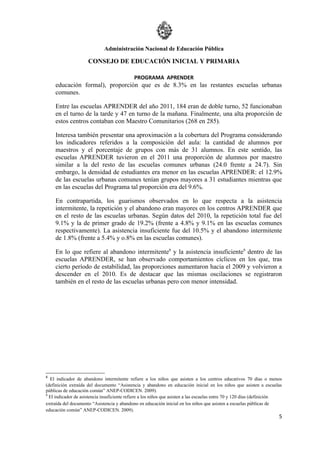Administración Nacional de Educación Pública

                     CONSEJO DE EDUCACIÓN INICIAL Y PRIMARIA

                                            PROGRAMA APRENDER
    educación formal), proporción que es de 8.3% en las restantes escuelas urbanas
    comunes.

    Entre las escuelas APRENDER del año 2011, 184 eran de doble turno, 52 funcionaban
    en el turno de la tarde y 47 en turno de la mañana. Finalmente, una alta proporción de
    estos centros contaban con Maestro Comunitarios (268 en 285).

    Interesa también presentar una aproximación a la cobertura del Programa considerando
    los indicadores referidos a la composición del aula: la cantidad de alumnos por
    maestros y el porcentaje de grupos con más de 31 alumnos. En este sentido, las
    escuelas APRENDER tuvieron en el 2011 una proporción de alumnos por maestro
    similar a la del resto de las escuelas comunes urbanas (24.0 frente a 24.7). Sin
    embargo, la densidad de estudiantes era menor en las escuelas APRENDER: el 12.9%
    de las escuelas urbanas comunes tenían grupos mayores a 31 estudiantes mientras que
    en las escuelas del Programa tal proporción era del 9.6%.

    En contrapartida, los guarismos observados en lo que respecta a la asistencia
    intermitente, la repetición y el abandono eran mayores en los centros APRENDER que
    en el resto de las escuelas urbanas. Según datos del 2010, la repetición total fue del
    9.1% y la de primer grado de 19.2% (frente a 4.8% y 9.1% en las escuelas comunes
    respectivamente). La asistencia insuficiente fue del 10.5% y el abandono intermitente
    de 1.8% (frente a 5.4% y o.8% en las escuelas comunes).

    En lo que refiere al abandono intermitente8 y la asistencia insuficiente9 dentro de las
    escuelas APRENDER, se han observado comportamientos cíclicos en los que, tras
    cierto período de estabilidad, las proporciones aumentaron hacia el 2009 y volvieron a
    descender en el 2010. Es de destacar que las mismas oscilaciones se registraron
    también en el resto de las escuelas urbanas pero con menor intensidad.




8
  El indicador de abandono intermitente refiere a los niños que asisten a los centros educativos 70 días o menos
(definición extraída del documento “Asistencia y abandono en educación inicial en los niños que asisten a escuelas
públicas de educación común” ANEP-CODICEN. 2009).
9
  El indicador de asistencia insuficiente refiere a los niños que asisten a las escuelas entre 70 y 120 días (definición
extraída del documento “Asistencia y abandono en educación inicial en los niños que asisten a escuelas públicas de
educación común” ANEP-CODICEN. 2009).
                                                                                                                      5
 