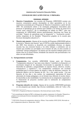 Administración Nacional de Educación Pública

                     CONSEJO DE EDUCACIÓN INICIAL Y PRIMARIA

                                         PROGRAMA APRENDER
      i.   Maestros Comunitarios. Las escuelas del Programa APRENDER cuentan con
           maestros comunitarios quienes desempeñan su labor apoyándose en la rica
           experiencia acumulada por el Programa de Maestros Comunitarios a partir del año
           2005. Tal acumulación refiere a las estrategias pedagógicas innovadoras para
           potenciar el aprendizaje de los alumnos pero también a las formas de actuar de la
           escuela como colectivo10. De la metodología de trabajo de PMC11, para este
           componente de APRENDER interesa particularmente mencionar dos líneas de
           actividad: “Espacio de aprendizaje para la integración” y “Aceleración escolar”
           (ambas integrantes de los llamados “Dispositivos grupales en la escuela para
           favorecer desempeños educativos”).

     ii.   Maestro más maestro. Algunas de las escuelas del Programa APRENDER aplican
           la iniciativa “Maestro más maestro” que el CEIP ha venido implementando desde el
           año 2009. Esta iniciativa se desarrolla con modalidades diversas: en algunas
           escuelas hay una extensión horaria y los niños trabajan a contraturno con un
           maestro que coordina sus actividades con el maestro de aula, en otras escuelas se
           conforman “parejas pedagógicas” de manera que dos maestros trabajan juntos en la
           misma clase en el mismo horario, brindando una atención más personalizada a los
           niños con más dificultades.

b. Enriquecimiento curricular

      i.   Campamentos. Las escuelas APRENDER forman parte del Proyecto
           “Campamentos educativos” que tiene como objetivo “contribuir a la formación y el
           crecimiento integral de los educandos favoreciendo la capacidad de valorar y
           desarrollar las aptitudes y potencialidades en aspectos físicos, afectivos, sociales,
           comunicativos y cognitivos”12. Los campamentos constituyen una excelente
           posibilidad para la escuela pública de integrar a niños de diferentes contextos. Su
           población objetivo son los alumnos de 4to., 5to. y 6to. grado escolar. Con una
           duración de tres días y dos noches, los campamentos representan 60 horas
           adicionales de tiempo pedagógico, en un formato muy diferente al escolar clásico.
           Se desarrollan en dos modalidades: la contratación de un campamento organizado o
           la financiación de proyectos escolares para la realización de campamentos
           autogestionados.

     ii.   Programa educativo de verano. Algunas de las escuelas APRENDER participan
           en este programa que atiende, bajo diversas modalidades, niños de 5 años a 4to.

10
     CEIP (2011). Programa de Maestros Comunitarios. Otra forma de hacer escuela. Mimeo.

11
  En la metodología de trabajo de PMC se distinguen dos grandes componentes: los llamados “Dispositivos
grupales en la escuela para favorecer desempeños educativos” y las “Estrategias de alfabetización
comunitaria”.
12
  CEIP (2010). Proyecto de campamentos educativos. Mimeo. Véase también ANEP (2010). Moviendo un
país. Campamentos educativos. Montevideo: ANEP.
                                                                                                          7
 
