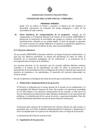 Administración Nacional de Educación Pública

                    CONSEJO DE EDUCACIÓN INICIAL Y PRIMARIA

                                      PROGRAMA APRENDER
           grado. Con un énfasis en lectura y escritura, el objetivo de esta iniciativa es
           desarrollar experiencias de extensión del tiempo pedagógico a partir de las
           necesidades de cada contexto.

 iii.      Otras iniciativas de enriquecimiento de la propuesta. Además de los
           campamentos y el Programa Educativo de Verano, en las escuelas APRENDER se
           promoverá la realización de actividades que pongan en contacto a los niños con
           manifestaciones culturales en un sentido amplio. A título de ejemplo se apoyarán
           las visitas a museos, las salidas didácticas, la asistencia a espectáculos deportivos y
           artísticos, el desarrollo de talleres de arte, entre otras posibilidades.

E.2. Proyectos educativos

En una escuela APRENDER el proyecto educativo se integra al proyecto institucional y se
guía por tres objetivos prioritarios: la mejora del aprendizaje de todos los niños, el
desarrollo de la autonomía pedagógica de las instituciones y la promoción de la
investigación para la mejora de la enseñanza.

Las acciones previstas en los proyectos que las escuelas elaboren debieran entonces
contribuir a la mejora de los aprendizajes de todos los niños, la promoción de la
participación de la comunidad escolar, la indagación del colectivo docente para mejorar las
prácticas de enseñanza y los aprendizajes, el desarrollo del currículo potenciando los
recursos locales.

En este componente se distinguen dos líneas de acción que se presentan a continuación.

        a. Elaboración e implementación de los proyectos

        El Proyecto es elaborado por el cuerpo docente de la escuela con la colaboración y el
        asesoramiento del Maestro Inspector de Zona. De acuerdo a la experiencia acumulada
        en el CEIP respecto a los proyectos institucionales de las escuelas, se sabe que en la
        fase de elaboración de todo proyecto debe trabajarse arduamente en la construcción del
        problema y la identificación de los cursos de acción a seguir para abordarlo. Para ello
        resulta fundamental desarrollar una fase de autoevaluación institucional.



        El proyecto parte entonces de la elaboración del colectivo docente de cada escuela, es
        presentado ante un Comité Académico Departamental de Evaluación y Seguimiento, y
        éste lo acompaña tanto en su proceso de formulación como a lo largo de la ejecución.

        La financiación del Proyecto será de un año.

        b. Seguimiento de los proyectos


                                                                                                8
 