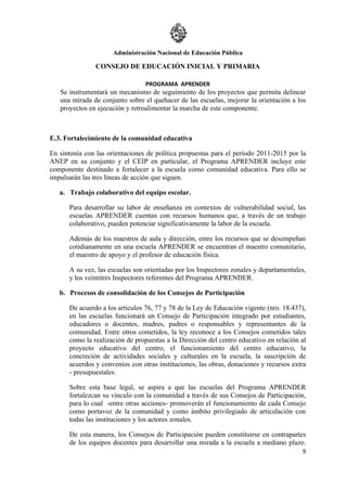 Administración Nacional de Educación Pública

               CONSEJO DE EDUCACIÓN INICIAL Y PRIMARIA

                                 PROGRAMA APRENDER
   Se instrumentará un mecanismo de seguimiento de los proyectos que permita delinear
   una mirada de conjunto sobre el quehacer de las escuelas, mejorar la orientación a los
   proyectos en ejecución y retroalimentar la marcha de este componente.



E.3. Fortalecimiento de la comunidad educativa

En sintonía con las orientaciones de política propuestas para el período 2011-2015 por la
ANEP en su conjunto y el CEIP en particular, el Programa APRENDER incluye este
componente destinado a fortalecer a la escuela como comunidad educativa. Para ello se
impulsarán las tres líneas de acción que siguen.

   a. Trabajo colaborativo del equipo escolar.

      Para desarrollar su labor de enseñanza en contextos de vulnerabilidad social, las
      escuelas APRENDER cuentan con recursos humanos que, a través de un trabajo
      colaborativo, pueden potenciar significativamente la labor de la escuela.

      Además de los maestros de aula y dirección, entre los recursos que se desempeñan
      cotidianamente en una escuela APRENDER se encuentran el maestro comunitario,
      el maestro de apoyo y el profesor de educación física.

      A su vez, las escuelas son orientadas por los Inspectores zonales y departamentales,
      y los veintitrés Inspectores referentes del Programa APRENDER.

   b. Procesos de consolidación de los Consejos de Participación

      De acuerdo a los artículos 76, 77 y 78 de la Ley de Educación vigente (nro. 18.437),
      en las escuelas funcionará un Consejo de Participación integrado por estudiantes,
      educadores o docentes, madres, padres o responsables y representantes de la
      comunidad. Entre otros cometidos, la ley reconoce a los Consejos cometidos tales
      como la realización de propuestas a la Dirección del centro educativo en relación al
      proyecto educativo del centro, el funcionamiento del centro educativo, la
      concreción de actividades sociales y culturales en la escuela, la suscripción de
      acuerdos y convenios con otras instituciones, las obras, donaciones y recursos extra
      - presupuestales.

      Sobre esta base legal, se aspira a que las escuelas del Programa APRENDER
      fortalezcan su vínculo con la comunidad a través de sus Consejos de Participación,
      para lo cual -entre otras acciones- promoverán el funcionamiento de cada Consejo
      como portavoz de la comunidad y como ámbito privilegiado de articulación con
      todas las instituciones y los actores zonales.

      De esta manera, los Consejos de Participación pueden constituirse en contrapartes
      de los equipos docentes para desarrollar una mirada a la escuela a mediano plazo.
                                                                                        9
 