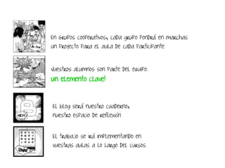 En Grupos cooperativos, cada grupo pondrá en marchas
un proyecto para el aula de cada participante
El blog será nuestro cuaderno,
nuestro espacio de reflexión
Vuestros alumnos son parte del equipo.
Un elemento clave!
El trabajo se irá implementando en
vuestras aulas a lo largo del cursos.
 