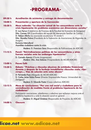 -PROGRAMA-
  09:30 h   Acreditación de asistentes y entrega de documentación
  10:00 h   Presentación y apertura de la Convención
  10:30 h   Mesa redonda: “La situación actual de los consumidores ante la
            crisis hipotecaria: Un problema económico con dimensiones sociales”
            D. Luis Ferruz (Catedrárico de Finanzas de la Facultad de Economía de Zaragoza)
            Dña. Carmen Gil (Coordinadora del equipo de intervención familiar de Cáritas)
            D. Nelson Albiño (La asociación ecuatoriana 'El cóndor')
            Dña. Slaveika Pulova (Presidenta de la Federación de Asociaciones de Migrantes de
            Aragón)
            Rumania Intercultural
            Asamblea ciudadana contra la crisis
                     Modera: D. Francisco Sanz (Responsable de Publicaciones de ADICAE)
  11:15 h   Panel: “Reivindicaciones políticas de los consumidores y otras
            fuerzas sociales ante los embargos hipotecarios”
            D. Carmelo Asensio (Chunta Aragonesista)
                    Modera: Dña. Ana Solanas (Vicepresidenta de AICAR-ADICAE)
  12:00 h   Pausa Café
  12:30 h   Debate: “Prácticas y cláusulas abusivas de entidades financieras
            durante y después de la burbuja inmobiliaria: cláusulas suelo, clips-
            swaps.... Vías de solución ante estos abusos”
            D. Fernando Pozo (Abogado de AICAR-ADICAE)
            D. Carlos Javier Rubio Pomar (Director Empresariales Huesca. Universidad de
            Zaragoza)
                     Modera: D. Eduardo Pastor (Casos colectivos ADICAE)
  13:15 h   Mesa de conclusiones: “Por una red social y ciudadana para la
            reivindicación de medidas frente al problema hipotecario de los
            ciudadanos”
            Participarán asociaciones, plataformas y colectivos que reclaman mejoras ante el
            problema hipotecario y ante la situación social en general.
                     Modera: D. Miguel Giménez (Responsable de Proyectos de ADICAE)
  14:00 h   Clausura




dicae.net
 
