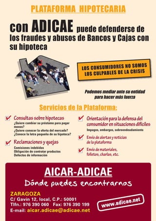 PLATAFORMA HIPOTECARIA

 con ADICAE puede defenderse de
 los fraudes y abusos de Bancos y Cajas con
 su hipoteca

                                                                        SO M OS
                                              LO S CO NS UM ID OR ES NO
                                                                          IS IS
                                               LO S CU LPAB LE S DE LA CR


                                                  Podemos mediar ante su entidad
                                                      para hacer más fuerza

              Servicios de la Plataforma:
✔ Consultas sobre hipotecas ✔ Orientación para la defensa del
   ¿Quiere cambiar su préstamo para pagar
   menos?
                                                   consumidor en situaciones difíciles
   ¿Quiere conocer la oferta del mercado?          Impagos, embargos, sobreendeudamiento
   ¿Conoce la letra pequeña de su hipoteca?
                                              ✔    Envío de alertas y noticias
✔ Reclamaciones y quejas                           de la plataforma
                                              ✔
   Comisiones indebidas
   Obligación de contratar productos
                                                   Envío de materiales,
   Defectos de información                         folletos, charlas, etc.



                        AICAR-ADICAE
          Dónde puedes encontrarnos
  ZARAGOZA
  C/ Gavín 12, local, C.P.: 50001
                                                                      cae        .net
  Tlfn.: 976 390 060 Fax: 976 390 199                        w ww.adi
  E-mail: aicar.adicae@adicae.net
 