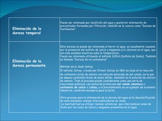 Puede ser eliminada por ebullición del agua y posterior eliminación de
                    precipitados formados por filtración, también se le conoce como "Dureza de
Eliminación de la   Carbonatos".
dureza temporal


                    Esta dureza no puede ser eliminada al hervir el agua, es usualmente causada
                    por la presencia del sulfato de calcio y magnesio y/o cloruros en el agua, que
                    son más solubles mientras sube la temperatura.
                    Puede ser eliminada utilizando el método SODA (Sulfato de Sodio). También
                    es llamada “Dureza de no carbonatos”
Eliminación de la
dureza permanente   Método de la Soda Solvay
                    El método Solvay, creado por Ernest Solvay en 1861 se basa en la reacción
                    de carbonato ácido de amonio con solución saturada de sal común, en la que
                    se separa carbonato ácido de sodio sólido, insoluble en la solución de cloruro
                    de amonio. Todo el proceso puede considerarse como una serie de
                    reacciones químicas. Las materias primas son sal común, amoníaco y
                    carbonato de calcio o caliza, y el procedimiento es un ejemplo de economía
                    industrial, condición necesaria para el éxito.

                    Otro proceso para la eliminación de la dureza del agua es la descalcificación
                    de está mediante resinas intercambiadores de iones.
                     Lo mas habitual es utilizar resinas catiónicas que intercambian iones de
                    Sodio por los iones de Calcio y magnesio presentes en el agua.
 