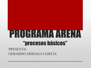 PROGRAMA ARENA
“procesos básicos”
PRESENTA:
GERARDO ARRIAGA GARCIA
 