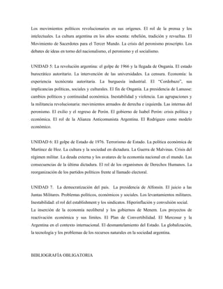 Los movimientos políticos revolucionarios en sus orígenes. El rol de la prensa y los
intelectuales. La cultura argentina en los años sesenta: rebelión, tradición y revueltas. El
Movimiento de Sacerdotes para el Tercer Mundo. La crisis del peronismo proscripto. Los
debates de ideas en torno del nacionalismo, el peronismo y el socialismo.
UNIDAD 5: La revolución argentina: el golpe de 1966 y la llegada de Onganía. El estado
burocrático autoritario. La intervención de las universidades. La censura. Economía: la
experiencia tecnócrata autoritaria. La burguesía industrial. El “Cordobazo”, sus
implicancias políticas, sociales y culturales. El fin de Onganía. La presidencia de Lanusse:
cambios políticos y continuidad económica. Inestabilidad y violencia. Las agrupaciones y
la militancia revolucionaria: movimientos armados de derecha e izquierda. Las internas del
peronismo. El exilio y el regreso de Perón. El gobierno de Isabel Perón: crisis política y
económica. El rol de la Alianza Anticomunista Argentina. El Rodrigazo como modelo
económico.
UNIDAD 6: El golpe de Estado de 1976. Terrorismo de Estado. La política económica de
Martínez de Hoz. La cultura y la sociedad en dictadura. La Guerra de Malvinas. Crisis del
régimen militar. La deuda externa y los avatares de la economía nacional en el mundo. Las
consecuencias de la última dictadura. El rol de los organismos de Derechos Humanos. La
reorganización de los partidos políticos frente al llamado electoral.
UNIDAD 7. La democratización del país. La presidencia de Alfonsín. El juicio a las
Juntas Militares. Problemas políticos, económicos y sociales. Los levantamientos militares.
Inestabilidad: el rol del establishment y los sindicatos. Hiperinflación y convulsión social.
La inserción de la economía neoliberal y los gobiernos de Menem. Los proyectos de
reactivación económica y sus límites. El Plan de Convertibilidad. El Mercosur y la
Argentina en el contexto internacional. El desmantelamiento del Estado. La globalización,
la tecnología y los problemas de los recursos naturales en la sociedad argentina.
BIBLIOGRAFÍA OBLIGATORIA
 