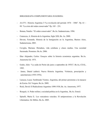 BIBLIOGRAFÍA COMPLEMENTARIA SUGERIDA:
- AA.VV.: Historia Argentina 3.“La revolución del período 1874 – 1886”. Pp. 61 –
89. “La crisis del orden conservador” Pp. 185 – 231.
- Botana, Natalio: “El orden conservador”. Bs.As. Sudamericana. 1994.
- Cataruzza, A. Historia de la Argentina, Siglo XXI, Bs. As. 2009.
- Devoto, Fernando, Historia de la Inmigración en la Argentina, Buenos Aires,
Sudamericana, 2003.
- Caviglia, Mariana: Dictadura, vida cotidiana y clases medias. Una sociedad
fracturada. Prometeo. Bs.As. 2006.
- Díaz Alejandro, Carlos: Ensayos sobre la historia económica argentina. Bs.As.
Amorrortu Ed. 1975.
- Godio, Julio: “La caída de Perón (de junio a septiembre de 1955)”; Bs.As, CEAL,
1985.
- James, Daniel (editor): Nueva Historia Argentina. Violencia, proscripción y
autoritarismo (1955-1976).
- Lanusse, Lucas: Sembrando Vientos. Argentina, del primer peronismo a la masacre
de Ezeiza. Ed. Vergara. Bs.As. 2009.
- Rock, David. El Radicalismo Argentino 1890-1930, Bs. As. Amorrortu, 1977.
- Rouquié, A. Poder militar y sociedad política en la Argentina, Bs.As. Emecé.
- Spinelli, María E.: Los vencedores vencidos. El antiperonismo y la Revolución
Libertadora. Ed. Biblos. Bs.As. 2005.
 
