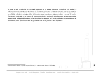 Proyecto de Título 2005 - Facultad de Arquitectura y Urbanismo, Universidad de Chile - Estadio de Fútbol Profesional - Jacques Zelada
14
“El grado de lujo y comodidad de un estadio dependerá de los medios económicos a disposición. No obstante, e
independientemente de los factores financieros, los requisitos indispensables que deberán cumplirse serán la seguridad y la
comodidad de todas las personas que utilicen la instalación, ya sean espectadores, jugadores, oficiales o personal del estadio.
Toda persona involucrada en los procesos de planificación, diseño y construcción deberá entender perfectamente, incluso
antes de iniciar el planteamiento básico, que la seguridad de los asistentes es el factor primordial y que, en ningún tipo de
circunstancias, podrá ignorarse o eludirse de alguna forma a fin de dar prioridad a otros requisitos”.TP
6
PT
6
“Recomendaciones técnicas y requisitos para la construcción o la modernización de estadios de fútbol”, FIFA.
 