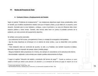 Proyecto de Título 2005 - Facultad de Arquitectura y Urbanismo, Universidad de Chile - Estadio de Fútbol Profesional - Jacques Zelada
15
III. Núcleo del Proyecto de Título
4. Contexto Urbano y Emplazamiento del Estadio
Según el capítulo “Problemas de emplazamiento”TP
7
. Las instalaciones deportivas exigen áreas considerables, tanto
en tamaño, por el edificio arquitectónico estadio como por el impacto urbano, ya que debe ser un proyecto, como
situación, favorable para la zona habitada y contigua, y para el perímetro y su zona de influencia debe incluir
espacios públicos y áreas verdes. También, este terreno debe tener en cuenta el probable aumento de la
población, por ende aumento del equipamiento deportivo.
Se señalan como puntos esenciales:
- Las condiciones de fácil acceso, principalmente si fuese un complejo de envergadura metropolitana.
- Que las áreas deportivas se enmarquen en un sistema de zonas verdes, y que se desarrollen como posibles
parques.
- Toda instalación debe ser construida de acuerdo, no sólo a su finalidad, sino también buscando la belleza.
Buscando mejorar la impresión del paisaje urbano (medida griega).
- Ninguna instalación debe proyectarse en sí misma, sino siempre en concordancia con la estructura del entorno.
- Recomendable: explanada o ante entrada para impedir posibles estancamientos de flujos.
Y según el capítulo “Ubicación del estadio y orientación del terreno de juego”TP
8
PT: “Cuando se construya un nuevo
estadio se tendrá que dedicar suma atención a la ubicación y a la orientación del terreno de juego en relación con el sol
7
“Construcciones deportivas”, Rudolf Ortner, 1957.
8
“Recomendaciones técnicas y requisitos para la construcción o la modernización de estadios de fútbol”, FIFA.
 