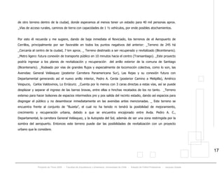 Proyecto de Título 2005 - Facultad de Arquitectura y Urbanismo, Universidad de Chile - Estadio de Fútbol Profesional - Jacques Zelada
17
de otro terreno dentro de la ciudad, donde esperamos al menos tener un estadio para 40 mil personas aprox.
_Vías de acceso rurales, caminos de tierra con capacidades de 1 ½ vehículos, por ende posibles atochamientos.
Por esto él recuerda y me sugiere, dando de baja inmediata el Noviciado, los terrenos de el Aeropuerto de
Cerrillos, principalmente por ser favorable en todos los puntos negativos del anterior: _Terreno de 245 há
_Cercanía al centro de la ciudad, 7 km aprox. _ Terreno destinado a ser recuperado y revitalizado (Bicentenario).
_Metro ligero: futura conexión de transporte público en 10 minutos hacia el centro (Transantiago). _Este proyecto
podría ingresar a los planes de revitalización y recuperación del anillo exterior de la comuna de Santiago
(Bicentenario). _Rodeado por vías de grandes flujos y especialmente de locomoción colectiva, como lo son, las
Avenidas: General Velásquez (posterior Carretera Panamericana Sur), Las Rejas y su conexión futura con
Departamental generando así el nuevo anillo interior, Pedro A. Cerda (posterior Camino a Melipilla), Américo
Vespucio, Carlos Valdovinos, Lo Errázuriz. _Cuenta por lo menos con 3 caras directas a estas vías, así se puede
desplazar y separar el ingreso de las barras bravas, entre ellas e hinchas recatados de los no tanto. _Terreno
extenso para hacer bolsones de espacios intermedios pre y pos salida del recinto estadio, dando así espacios para
disgregar el público y no desembocar inmediatamente en las avenidas antes mencionadas. _ Este terreno se
encuentra frente al conjunto de “Buzeta”, el cual no ha tenido ni tendrá la posibilidad de mejoramiento,
crecimiento y recuperación urbana, debido a que se encuentra encajonado entre Avda. Pedro A. C.,
Departamental, la carretera General Velásquez, y la Autopista del Sol, además de ser una zona restringida por la
sombra del aeropuerto. Entonces este terreno puede dar las posibilidades de revitalización con un proyecto
urbano que le considere.
 