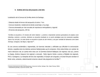 Proyecto de Título 2005 - Facultad de Arquitectura y Urbanismo, Universidad de Chile - Estadio de Fútbol Profesional - Jacques Zelada
18
5. Análisis del área del proyecto y del sitio
Localización de la Comuna de Cerrillos dentro de Santiago:
- Distancia desde el terreno del aeropuerto al centro: 7 km.
- Comuna industrial y residencial de estrato social bajo a muy bajo.
- Comuna atravesada por vías troncales de importancia metropolitana y regional.
- El terreno del aeropuerto, 245 há.
“Cerrillos se encuentra a 15 minutos del centro histórico y próximo a importantes sectores generadores de empleos como
industrias, comercio y servicios. Asimismo se encuentra localizada en un punto estratégico para las conexiones expeditas
hacia el sur del país y la costa donde se encuentra el puerto de San Antonio y una gran variedad de balnearios como Santo
Domingo, Cartagena, Isla Negra y Algarrobo”TP
9
PT.
Es una comuna accidentada y segmentada, con barreras naturales y artificiales que dificultan la comunicación
directa y expedita entre los distintos sectores habitacionales que la componen. Entre estos límites con carácter de
macro estructura vial, se cuenta entre otras con: la Carretera General Velásquez (vía regional, ruta sur), camino
Lo Espejo, Américo Vespucio (vía regional y comunal), Pedro Aguirre Cerda o camino a Melipilla (vía regional),
FFCC a Cartagena y La Autopista del Sol (vias regionales). El Zanjón de la Aguada y el Canal Ortuzano bordean el
límite norte, cortando y determinando la barrera natural más pregnante de CerrillosTP
10
PT.
9
Consurso internacional de ideas Portal Bicentenario: Comuna de Cerrillos, Santiago, Chile, Bases Técnicas, MINVU.
10
Antecedentes generales, Comuna de Cerrillos, 1998.
 