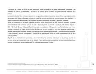 Proyecto de Título 2005 - Facultad de Arquitectura y Urbanismo, Universidad de Chile - Estadio de Fútbol Profesional - Jacques Zelada
23
“La comuna de Cerrillos es una de las más importantes zonas industriales de la región metropolitana, comparable a las
existentes en Quilicura, Quinta Normal y la zona sur de Santiago. En la actualidad se siguen localizando industrias en la
comuna.
La vocación industrial de la comuna se sustenta en las siguientes ventajas comparativas: acceso fácil a los principales centros
decisionales de la ciudad de Santiago, su condición original de territorio periférico, con terrenos extensos, bien localizados y a
precios competitivos y la proximidad a los principales mercados consumidores nacionales y puertos de embarque.
El eje vial constituido por el camino a Melipilla facilita el acceso a los puertos de San Antonio y Valparaíso, y permite
conexiones fáciles a las carreteras que van al norte y al sur del país en su conexión a través del anillo Américo Vespucio y
Ruta 5 Sur (Avda. General Velásquez). También cuenta la proximidad con el Aeropuerto Arturo Merino Benítez y, en menor
medida, la presencia del propio Aeródromo Los Cerrillos en el territorio comunal. A esto debe agregarse su proximidad y
facilidad de acceso a la comuna de Santiago como a otros centros de decisiones económicas y administrativas metropolitanos,
y a las viviendas y servicios que disponen a lo largo del eje Pedro Aguirre Cerda, los que se complementan con los de la
comuna de Maipú.
El perfil de los establecimientos comerciales y de servicios bancarios existentes actualmente en la comuna, es el de los
servicios que se han instalado a lo largo del eje Pedro A. C. para satisfacer las necesidades de la industria local, situación que
confirma la importancia que tiene aquel sector en la actividad económica de Cerrillos”.TP
13
PT
13
Consurso internacional de ideas Portal Bicentenario: Comuna de Cerrillos, Santiago, Chile, Bases Técnicas, MINVU
 