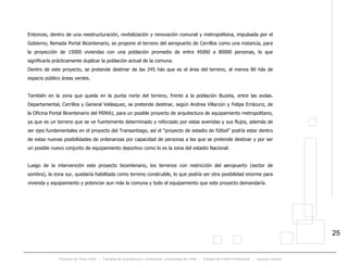 Proyecto de Título 2005 - Facultad de Arquitectura y Urbanismo, Universidad de Chile - Estadio de Fútbol Profesional - Jacques Zelada
25
Entonces, dentro de una reestructuración, revitalización y renovación comunal y metropolitana, impulsada por el
Gobierno, llamada Portal Bicentenario, se propone el terreno del aeropuerto de Cerrillos como una instancia, para
la proyección de 15000 viviendas con una población promedio de entre 45000 a 80000 personas, lo que
significaría prácticamente duplicar la población actual de la comuna.
Dentro de este proyecto, se pretende destinar de las 245 hás que es el área del terreno, al menos 80 hás de
espacio público áreas verdes.
También en la zona que queda en la punta norte del terreno, frente a la población Buzeta, entre las avdas.
Departamental, Cerrillos y General Velásquez, se pretende destinar, según Andrea Villarzún y Felipe Errázuriz, de
la Oficina Portal Bicentenario del MINVU, para un posible proyecto de arquitectura de equipamiento metropolitano,
ya que es un terreno que se ve fuertemente determinado y reforzado por estas avenidas y sus flujos, además de
ser ejes fundamentales en el proyecto del Transantiago, así el “proyecto de estadio de fútbol” podría estar dentro
de estas nuevas posibilidades de ordenanzas por capacidad de personas a las que se pretende destinar y por ser
un posible nuevo conjunto de equipamiento deportivo como lo es la zona del estadio Nacional.
Luego de la intervención este proyecto bicentenario, los terrenos con restricción del aeropuerto (sector de
sombra), la zona sur, quedaría habilitada como terreno construible, lo que podría ser otra posibilidad enorme para
vivienda y equipamiento y potenciar aun más la comuna y todo el equipamiento que este proyecto demandaría.
 