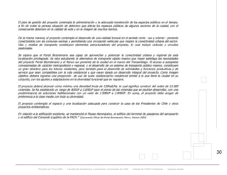 Proyecto de Título 2005 - Facultad de Arquitectura y Urbanismo, Universidad de Chile - Estadio de Fútbol Profesional - Jacques Zelada
30
El plan de gestión del proyecto contempla la administración y la adecuada mantención de los espacios públicos en el tiempo,
a fin de evitar la penosa situación de deterioro que afecta los espacios públicos de algunos sectores de la ciudad, con el
consecuente deterioro en la calidad de vida y en la imagen de muchos barrios.
De la misma manera, el proyecto contempla el desarrollo de una vialidad troncal en el sentido norte - sur y oriente - poniente
conectandolo con las comunas vecinas y permitiendo una circulación vehicular que mejore la conectividad urbana del sector.
Vías y medios de transporte constituyen elementos estructuradores del proyecto, lo cual incluye ciclovías y circuitos
peatonales.
Se espera que el Portal Bicentenario sea capaz de aprovechar y potenciar la conectividad urbana y regional de esta
localización privilegiada. Se esta estudiando la alternativa de transporte rápido masivo que mejor satisfaga las necesidades
del proyecto Portal Bicentenario y el flanco sur poniente de la ciudad en el marco del Transantiago. El acceso a autopistas
concesionadas de carácter metropolitano y regional, y el desarrollo de un sistema de transporte público masivo, constituyen
un gran atractivo para los futuros residentes, pero también para el desarrollo de actividades y funciones productivas y de
servicio que sean compatibles con la vida residencial y que vayan dando un desarrollo integral del proyecto. Como imagen
objetivo debiera lograrse una proporción de uso de suelo residencial/no residencial similar a la que tiene la ciudad en su
conjunto, con los ajustes y adaptaciones en la diversidad funcional que se requiera.
El proyecto deberá alcanzar como mínimo una densidad bruta de 150hab/ha. lo cual significa construir del orden de 15.000
viviendas. Se ha establecido un rango de 800UF a 3.000UF para el precio de las viviendas que se podrían desarrollar, con una
predominancia de soluciones habitacionales con un valor de 1.500UF a 2.000UF. En suma, el proyecto debe acoger de
preferencia a la clase media con toda su diversidad.
El proyecto contempla el espacio y una localización adecuada para construir la casa de los Presidentes de Chile y otros
proyectos emblemáticos.
En relación a la edificación existente, se mantendrá el Museo Aeronáutico, el edificio del terminal de pasajeros del aeropuerto
y el edificio del Comando Logístico de la FACH.” (Documento Oficial del Portal Bicentenario, Minvu, Febrero 2004)
 