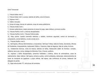 Proyecto de Título 2005 - Facultad de Arquitectura y Urbanismo, Universidad de Chile - Estadio de Fútbol Profesional - Jacques Zelada
38
Corte Transversal:
1_ Tribuna Andes nivel 3.
2_ Tribuna Andes nivel 2, accesos, baterías de baños, zona de kioscos.
3_ Ingresos nivel 1.
4_ Tablero marcador.
5_ Campo de juego, bancas de suplentes, zonas de avisos publicitarios.
6_ Tribunas Andes nivel 1.
7_ Accesos subterráneos: desde camarines al campo de juego, salas médicas y primeros auxilios.
8_ Tribunas Pacífico nivel 1 y tribunas discapacitados.
9_ Tribunas Pacífico nivel 2, Tribunas Preferenciales.
10_ Palco prensa: Casetas trasmisión televisiva y radiales, monitoreo seguridad, central de iluminación y
computación, central telefonía, circuito cerrado de tv.
11_ Tribunas Pacífico nivel 3.
12_ Hall Ingreso, Oficinas Administrativas y Corporativas: Hall Expo Trofeos, Salas de Ventas, Secretarías, Oficinas
de Presidentes, Vicepresidentes, Gestionador Público y Tesoreros, Salas de Negocios, Sala de Juntas, Archivos.
13_ Instalaciones técnicas, zonas de kioscos, baterías de baños, Restaurante (Salón de Eventos): comedor,
cafetería, barra pub, cocina, bodegas de Alimentos Fríos y Frescos; auditorio.
14_ Ingresos y baños discapacitados, camarines futbolistas y árbitros, oficina de entrenadores, zonas de
calentamiento, Salas médicas: hall espera, primeros auxilios, control antidoping, radioscopia; estacionamientos de
buses de transporte de jugadores y grupo arbitral; hall espera, sala conferencia de prensa, habitación del
delegado de partido.
15_ Vigas estructurales “A”, estructuras de luminarias.
 