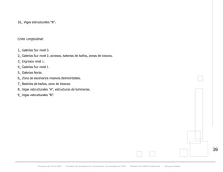 Proyecto de Título 2005 - Facultad de Arquitectura y Urbanismo, Universidad de Chile - Estadio de Fútbol Profesional - Jacques Zelada
39
16_ Vigas estructurales “B”.
Corte Longitudinal:
1_ Galerías Sur nivel 3.
2_ Galerías Sur nivel 2, accesos, baterías de baños, zonas de kioscos.
3_ Ingresos nivel 1.
4_ Galerías Sur nivel 1.
5_ Galerías Norte.
6_ Zona de escenarios masivos desmontables.
7_ Baterías de baños, zona de kioscos.
8_ Vigas estructurales “A”, estructuras de luminarias.
9_ Vigas estructurales “B”.
 