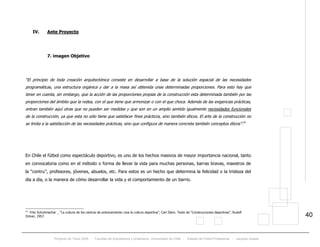 Proyecto de Título 2005 - Facultad de Arquitectura y Urbanismo, Universidad de Chile - Estadio de Fútbol Profesional - Jacques Zelada
40
IV. Ante Proyecto
7. imagen Objetivo
“El principio de toda creación arquitectónica consiste en desarrollar a base de la solución espacial de las necesidades
programáticas, una estructura orgánica y dar a la masa así obtenida unas determinadas proporciones. Para esto hay que
tener en cuenta, sin embargo, que la acción de las proporciones propias de la construcción esta determinada también por las
proporciones del ámbito que la rodea, con el que tiene que armonizar o con el que choca. Además de las exigencias prácticas,
entran también aquí otras que no pueden ser medidas y que son en un amplio sentido igualmente necesidades funcionales
de la construcción, ya que esta no sólo tiene que satisfacer fines prácticos, sino también éticos. El arte de la construcción no
se limita a la satisfacción de las necesidades prácticas, sino que configura de manera concreta también conceptos éticos”.14
En Chile el fútbol como espectáculo deportivo, es uno de los hechos masivos de mayor importancia nacional, tanto
en convocatoria como en el método o forma de llevar la vida para muchas personas, barras bravas, maestros de
la “contru”, profesores, jóvenes, abuelos, etc. Para estos es un hecho que determina la felicidad o la tristeza del
día a día, o la manera de cómo desarrollar la vida y el comportamiento de un barrio.
14
Fritz Schuhmacher _ “La cultura de los centros de entrenamiento crea la cultura deportiva”, Carl Diem. Texto de “Construcciones deportivas”, Rudolf
Ortner, 1957.
 