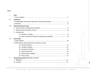 Proyecto de Título 2005 - Facultad de Arquitectura y Urbanismo, Universidad de Chile - Estadio de Fútbol Profesional - Jacques Zelada
5
Índice
I. Título
1. Tema y Problema…………………………………………………………………………………………………..………………… 6
II. Introducción
2. Fundamentación del Proyecto, relevancias y motivaciones personales…………………………………………… 8
3. Referentes………………………………………………………………………………………………………..…………….……… 12
III. Núcleo del Proyecto de Título
4. Contexto Urbano y Emplazamiento del Estadio………………………………………………………..……….……… 15
5. Análisis del área del proyecto y del sitio…………………………………………………..……………..…………….… 18
6. Programa base
6.1 Elementos / Unidades…………………………………………………………………………………….....…… 32
6.2 Zonas y Esquema de relaciones (consideraciones espaciales)………………………….....……… 34
IV. Ante Proyecto
7. imagen Objetivo……………………………………………………………………………………………………………………… 40
8. Partido general, sistemas estructural, constructivo y urbano
8.1 Premisas de Diseño……………………………………………………………………………………………….. 43
8.2 Concepto de Galerías…………………………………………………………………………………………….. 45
8.3 Estructuras de Cubierta………………………………………………………..……………………………….. 49
8.4 Sistema Constructivo………………………………………………………………….…………………….……. 58
8.5 Sistema Urbano Inmediato…………………………………………………………….………………..….…. 59
8.6 Postura Crítica………………………………………………………………………………………………..….…. 62
V. Antecedentes generales (bibliografía, Consultas)
9. Bibliografía………………………………………………………………………………………………………………………......72
10. Consultas……………………………………………………………………………………………………………………….…....74
 