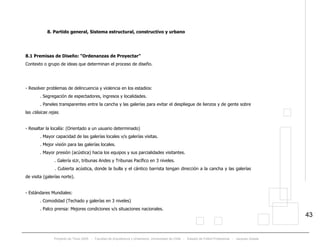 Proyecto de Título 2005 - Facultad de Arquitectura y Urbanismo, Universidad de Chile - Estadio de Fútbol Profesional - Jacques Zelada
43
8. Partido general, Sistema estructural, constructivo y urbano
8.1 Premisas de Diseño: “Ordenanzas de Proyectar”
Contexto o grupo de ideas que determinan el proceso de diseño.
- Resolver problemas de delincuencia y violencia en los estadios:
. Segregación de espectadores, ingresos y localidades.
. Paneles transparentes entre la cancha y las galerías para evitar el despliegue de lienzos y de gente sobre
las clásicas rejas.
- Resaltar la localía: (Orientado a un usuario determinado)
. Mayor capacidad de las galerías locales v/s galerías visitas.
. Mejor visión para las galerías locales.
. Mayor presión (acústica) hacia los equipos y sus parcialidades visitantes.
. Galería sUr, tribunas Andes y Tribunas Pacífico en 3 niveles.
. Cubierta acústica, donde la bulla y el cántico barrista tengan dirección a la cancha y las galerías
de visita (galerías norte).
- Estándares Mundiales:
. Comodidad (Techado y galerías en 3 niveles)
. Palco prensa: Mejores condiciones v/s situaciones nacionales.
 