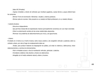 Proyecto de Título 2005 - Facultad de Arquitectura y Urbanismo, Universidad de Chile - Estadio de Fútbol Profesional - Jacques Zelada
44
. Salas VIP (Privados)
. Ingreso inmediato y directo de vehículos que movilizan jugadores, cuerpo técnico y grupo arbitral hacia
los camarines.
. Eliminar Torres de iluminación: Elementos visuales y urbanos grotescos.
. Eliminar pista de recortan: Este proyecto es un estadio de fútbol profesional y no un estadio olímpico.
- Cubierta Acústica:
. Estructura independiente.
. Que permita el desarrollo de espectáculos masivos (principalmente conciertos) con una mejor sonoridad.
. Evitar la contaminación acústica de las zonas residenciales adyacentes.
. Minimizar: los problemas de deslumbramiento por el sol, y de aguas lluvias.
- Urbano:
El estadio en sí mismo es un hecho invasivo, tanto visual, acústico y de congestión vehicular y peatonal, sobre su
contexto urbano, por esto el lugar de emplazamiento debe ser:
. Amplio, para producir bolsones de disgregación de público, así evitar la violencia y delincuencia, incluir
estacionamientos y canchas de entrenamientos.
. Fácil e inmediato acceso a vías de movilización vehicular, particular y colectiva.
. Formalismo (relativo) más atractivo y liviano (no destructivo).
. Amigable con el medio ambiente natural, urbano y humano.
 