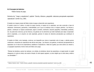 Proyecto de Título 2005 - Facultad de Arquitectura y Urbanismo, Universidad de Chile - Estadio de Fútbol Profesional - Jacques Zelada
45
8.2 Concepto de Galerías:
Público-Campo de juego.
Extractos de: “Juego y arquitectura”, capítulo “Cancha, tribunas y geografía: relaciones perceptuales espectador-
espectáculo”, Camilo Cruz, 2002.
El estadio es el espacio propio del fútbol, donde el juego se desarrolla como espectáculo.
El estadio consta de 2 partes: el campo de juego (cancha), el espacio de lo espectado, que esta construido a base de
estándares: dimensiones, geometrías y materialidades, por lo que se constituye como un espacio genérico; las tribunas y
galerías constituyen un espacio caracterizado, según su tamaño, orientación, situación geográfica, materialidad, pendiente,
etc. Se puede decir entonces, que las tribunas y las galerías son los elementos que están diseñados para dejar al espectador
ante lo espectado, y en conjunto con este espectado, generan el campo de relaciones perceptuales que constituyen el
espectáculo.
El estadio de fútbol, como topología, construye una topografía que coloca al espectador ante el juego, y además genera
condiciones y situaciones de espectáculo más allá de este juego. Las tribunas y las galerías, al relacionar perceptualmente al
espectador con el resto de los espectadores, establecen el espectáculo o fiesta de la galera, que viene siendo una relación y
un agregado importante al hecho mismo del fútbol como juego.
“Flamean las banderas, suenan las matracas. Los cohetes, los tambores, llueven las serpentinas y el papel picado: la ciudad
desaparece, la rutina se olvida, solo existe el templo. En este espacio sagrado. La única religión que no tiene ateos, exhibe a
sus divinidades” 17
17
Galeano, Eduardo, cita de “Cancha, tribunas y geografía: relaciones preceptúales espectador-espectáculo”, Camilo Cruz, 2002.
 
