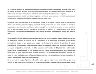 Proyecto de Título 2005 - Facultad de Arquitectura y Urbanismo, Universidad de Chile - Estadio de Fútbol Profesional - Jacques Zelada
46
Así el campo de percepción de este espectáculo deportivo se compone de 2 partes fundamentales: la cancha, que es el foco
de atención, del proceso de prueba de las capacidades de los deportistas en el despliegue físico y en la percepción de los
límites a partir de su forma rectangular, que define 4 ejes principales, longitudinal, transversal y 2 diagonales.
La segunda parte de esta ecuación la constituyen las galerías y las tribunas, que se construyen a partir del trazado del campo,
en conjunto con la disposición del público en ella y sus respectivos ejes de visión.
El campo de fútbol se sitúa en medio de un cráter artificial, cercado por las galerías y tribunas, donde los espectadores se
sitúan, y como elementos, transforman el juego en centro de atención, construyendo así el campo perceptual del espectáculo.
Esta percepción depende de las características particulares de las galerías, y su relación con el campo, por lo que no podemos
decir ya, que es un espacio genérico. Estas galerías se construyen en relación a los 4 lados del campo, por lo tanto se
enfrentan una a otras dejando a cada espectador ante el resto de la multitud, presenciando así, la fiesta de la que se es
parte.
Como pequeña reflexión: las selecciones nacionales siempre han tenido resultados desfavorables en sus partidos
de visita (hecho histórico) en cualquier país de Latinoamérica en las eliminatorias mundialistas, y esto se debe
principalmente porque no son capaces como equipo y su funcionamiento colectivo, de sobrellevar la presión
futbolística del equipo contrario (local) y su gente, ya que los futbolistas Chilenos que conforman la selección en
su mayoría son jugadores provenientes de clubes tales como la Universidad de Chile, Colo Colo o la Universidad
Católica, y que estos equipos son los más populares, por ende cuando juegan y donde juegan dentro del país, son
locales o con un apoyo importante dentro del medio profesional y los resultados en su mayoría son positivos. Para
estos, los malos resultados se ven reflejados en las competencias internacionales como la Copa Libertadores de
América, donde no son locales y el apoyo es mínimo.
Por el contrario los equipos Argentinos y Brasileños saben jugar de mejor manera como visitas, ya que en su
mayoría las selecciones están conformadas por jugadores militantes en clubes extranjeros de importancia mundial
 