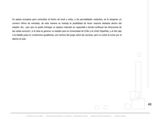 Proyecto de Título 2005 - Facultad de Arquitectura y Urbanismo, Universidad de Chile - Estadio de Fútbol Profesional - Jacques Zelada
48
En países europeos para contrastar el hecho de local y visita, a las parcialidades visitantes, se le designan un
numero ínfimo de entradas, de esta manera se maneja la posibilidad de tener mayoría absoluta dentro del
estadio. Así, ¿por que no podré entregar un espacio reducido en capacidad y donde confluyan las direcciones de
las ondas sonoras?, si la idea es generar un estadio para la Universidad de Chile y la Unión Española, y el fair play
o la batalla justa en condiciones igualitarias, son hechos del juego sobre las canchas, pero no sobre la lucha por el
aliento al club.
 