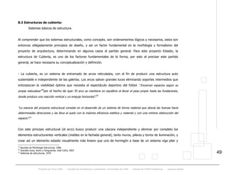 Proyecto de Título 2005 - Facultad de Arquitectura y Urbanismo, Universidad de Chile - Estadio de Fútbol Profesional - Jacques Zelada
49
8.3 Estructuras de cubierta:
Sistemas básicos de estructura.
Al comprender que los sistemas estructurales, como concepto, son ordenamientos lógicos y necesarios, estos son
entonces obligadamente principios de diseño, y así un factor fundamental en la morfología y formalismo del
proyecto de arquitectura, determinando en algunos casos el partido general. Para este proyecto Estadio, la
estructura de Cubierta, es uno de los factores fundamentales de la forma, por esto al precisar este partido
general, se hace necesaria su conceptualización y definición.
- La cubierta, es un sistema de entramado de arcos reticulados, con el fin de producir una estructura auto
sustentable e independiente de las galerías. Los arcos salvan grandes luces eliminando soportes intermedios que
entorpezcan la visibilidad óptima que necesita el espectáculo deportivo del fútbol. “Encierran espacios según su
propia naturaleza”19
por el hecho de que:”El arco se mantiene en equilibrio al llevar el peso propio hasta las fundaciones,
donde produce una reacción vertical y un empuje horizontal”.20
“La esencia del proyecto estructural consiste en el desarrollo de un sistema de forma material que desvía las fuerzas hacia
determinadas direcciones y las lleva al suelo con la máxima eficiencia estética y material y con una mínima obstrucción del
espacio”.21
Con este principio estructural (el arco) busco producir una cáscara independiente y eliminar por completo los
elementos estructurantes verticales (visibles en la fachada general), tanto muros, pilares y torres de iluminación, y
crear así un elemento estadio visualmente más liviano que uno de hormigón a base de un sistema viga pilar y
19
Apuntes de Morfología Estructural, 1996.
20
Grandes luces, Acero y Vanguardia, José Cofré, 2003
21
Sistemas de estructuras, 1970
 