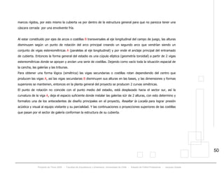 Proyecto de Título 2005 - Facultad de Arquitectura y Urbanismo, Universidad de Chile - Estadio de Fútbol Profesional - Jacques Zelada
50
marcos rígidos, por esto mismo la cubierta va por dentro de la estructura general para que no parezca tener una
cáscara cerrada por una envolvente fría.
Al estar constituido por ejes de arcos o costillas B transversales al eje longitudinal del campo de juego, las alturas
disminuyen según un punto de rotación del arco principal creando un segundo arco que vendrían siendo un
conjunto de vigas estereométricas A (paralelas al eje longitudinal) y por ende el anclaje principal del entramado
de cubierta. Entonces la forma general del estadio es una cúpula elíptica (geometría toroidial) a partir de 2 vigas
estereométricas donde se apoyan y anclan una serie de costillas. Dejando como vacío toda la situación espacial de
la cancha, las galerías y las tribunas.
Para obtener una forma lógica (simétrica) las vigas secundarias o costillas rotan dependiendo del centro que
producen las vigas A, así las vigas secundarias B disminuyen sus alturas en las bases, y las dimensiones y formas
superiores se mantienen, entonces en la planta general del proyecto se producen 2 curvas simétricas.
El punto de rotación no coincide con el punto medio del estadio, está desplazado hacia el sector sur, así la
curvatura de la viga A, deja el espacio suficiente donde instalar las galerías sUr de 2 alturas, con esto determino y
formalizo una de los antecedentes de diseño principales en el proyecto, Resaltar la Localía para lograr presión
acústica y visual al equipo visitante y su parcialidad. Y las continuaciones o proyecciones superiores de las costillas
que pasan por el sector de galería conforman la estructura de su cubierta.
 