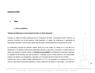 Proyecto de Título 2005 - Facultad de Arquitectura y Urbanismo, Universidad de Chile - Estadio de Fútbol Profesional - Jacques Zelada
6
Proyecto de Titulo
I. Título
1. Tema y problema:
“Estadio de Fútbol para la Universidad de Chile y la Unión Española”.
Proyectar un estadio de Fútbol profesional para la “Corporación de fútbol Universidad de Chile” (Corfuch), en
asociación económica con el club deportivo “Unión Española”. Un estadio con dimensiones y capacidades de
espectáculos deportivos a nivel mundial, regido sobre las bases y recomendaciones de arquitectura de la FIFA.
La problemática principal que pretendo resolver dentro de lo que implica un estadio en sí, más allá de la
arquitectura y los sistemas constructivos tradicionales referidos a este tema, es proponer un diseño exterior e
interior que resuelva o pretenda resolver la “violencia en los estadios”, principalmente no buscando resguardar
la integridad de los barristas, sino para entusiasmar y posibilitar que los hinchas pacíficos y más tradicionales,
vuelvan a los estadios, con tranquilidad y seguridad y se re-encanten del hecho mismo de vivir el fútbol.
También como sería un estadio dirigido específicamente a la “U”, y la parcialidad en su mayoría se sitúa en el
codo sur, este tendría dimensiones especificas y únicas, además de una galería en dos niveles, y una estructura
 