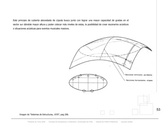 Proyecto de Título 2005 - Facultad de Arquitectura y Urbanismo, Universidad de Chile - Estadio de Fútbol Profesional - Jacques Zelada
53
Este principio de cubierta abovedada de cúpula busca junto con lograr una mayor capacidad de gradas en el
sector sur dándole mayor altura y poder colocar más niveles de estas, la posibilidad de crear escenarios acústicos
o situaciones acústicas para eventos musicales masivos.
Imagen de “Sistemas de Estructuras, 1970”, pag 208.
 